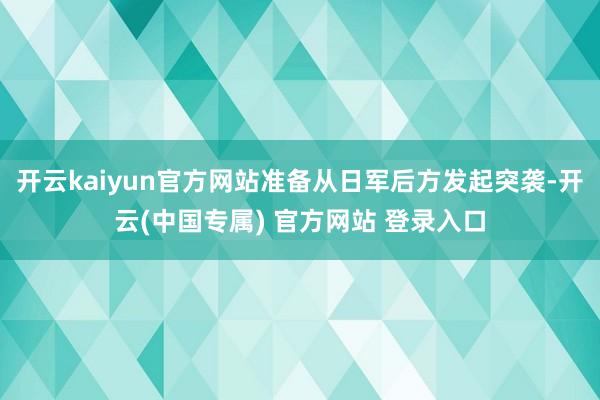开云kaiyun官方网站准备从日军后方发起突袭-开云(中国专属) 官方网站 登录入口