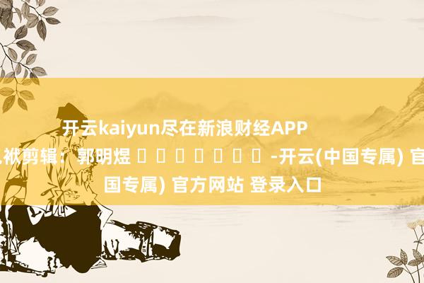 开云kaiyun尽在新浪财经APP            						包袱剪辑：郭明煜 							-开云(中国专属) 官方网站 登录入口