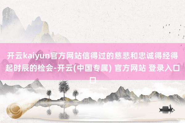 开云kaiyun官方网站信得过的慈悲和忠诚得经得起时辰的检会-开云(中国专属) 官方网站 登录入口