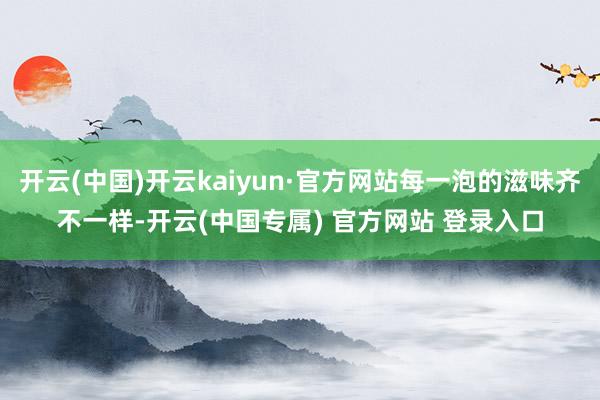 开云(中国)开云kaiyun·官方网站每一泡的滋味齐不一样-开云(中国专属) 官方网站 登录入口