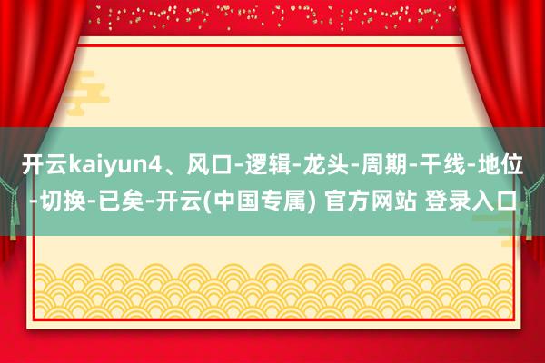 开云kaiyun4、风口-逻辑-龙头-周期-干线-地位-切换-已矣-开云(中国专属) 官方网站 登录入口