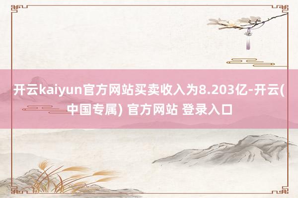开云kaiyun官方网站买卖收入为8.203亿-开云(中国专属) 官方网站 登录入口