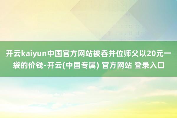 开云kaiyun中国官方网站被吞并位师父以20元一袋的价钱-开云(中国专属) 官方网站 登录入口