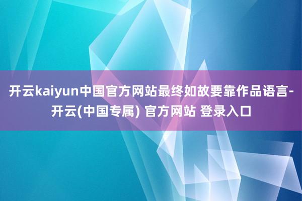 开云kaiyun中国官方网站最终如故要靠作品语言-开云(中国专属) 官方网站 登录入口