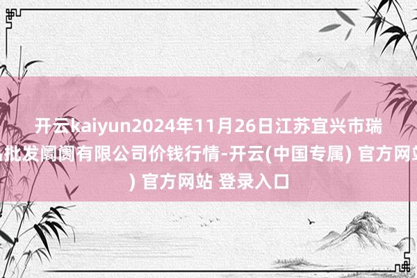 开云kaiyun2024年11月26日江苏宜兴市瑞德蔬菜果品批发阛阓有限公司价钱行情-开云(中国专属) 官方网站 登录入口