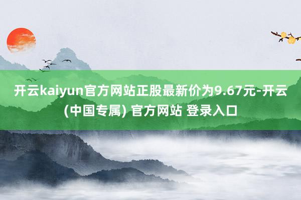 开云kaiyun官方网站正股最新价为9.67元-开云(中国专属) 官方网站 登录入口
