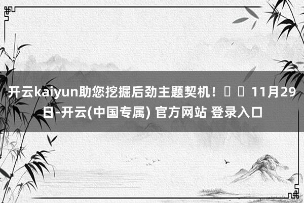 开云kaiyun助您挖掘后劲主题契机！		11月29日-开云(中国专属) 官方网站 登录入口