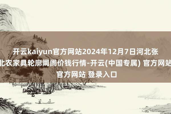 开云kaiyun官方网站2024年12月7日河北张家口市京北农家具轮廓阛阓价钱行情-开云(中国专属) 官方网站 登录入口