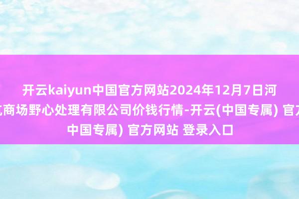 开云kaiyun中国官方网站2024年12月7日河北唐山市荷花坑商场野心处理有限公司价钱行情-开云(中国专属) 官方网站 登录入口