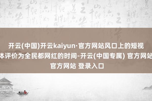 开云(中国)开云kaiyun·官方网站风口上的短视频也被媒体评价为全民都网红的时间-开云(中国专属) 官方网站 登录入口