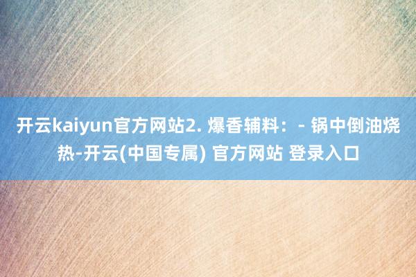开云kaiyun官方网站2. 爆香辅料：- 锅中倒油烧热-开云(中国专属) 官方网站 登录入口