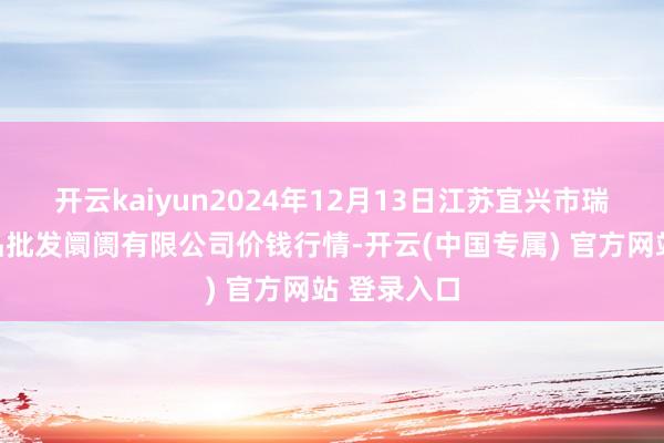 开云kaiyun2024年12月13日江苏宜兴市瑞德蔬菜果品批发阛阓有限公司价钱行情-开云(中国专属) 官方网站 登录入口