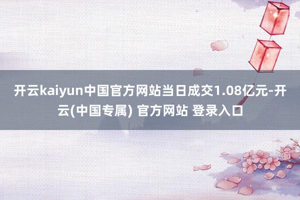 开云kaiyun中国官方网站当日成交1.08亿元-开云(中国专属) 官方网站 登录入口