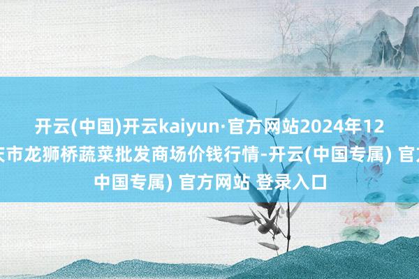 开云(中国)开云kaiyun·官方网站2024年12月16日安徽安庆市龙狮桥蔬菜批发商场价钱行情-开云(中国专属) 官方网站 登录入口