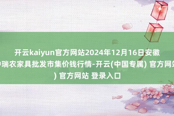 开云kaiyun官方网站2024年12月16日安徽省淮北市中瑞农家具批发市集价钱行情-开云(中国专属) 官方网站 登录入口