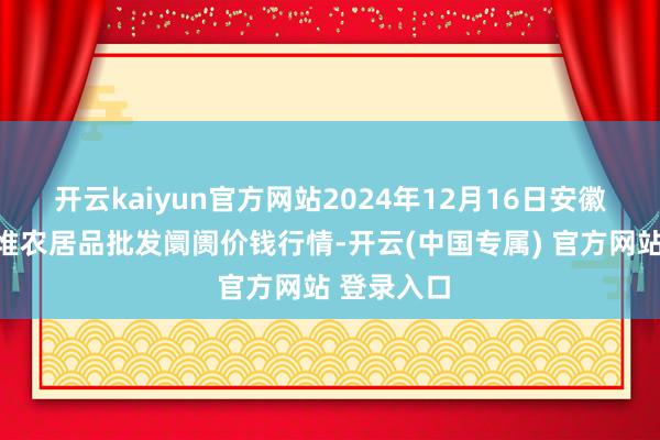 开云kaiyun官方网站2024年12月16日安徽合肥周谷堆农居品批发阛阓价钱行情-开云(中国专属) 官方网站 登录入口