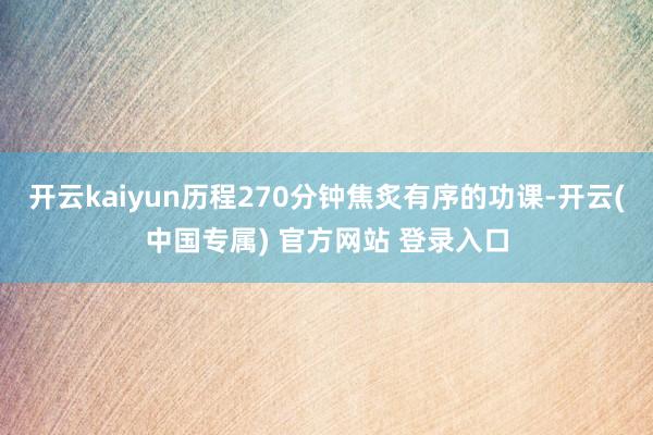 开云kaiyun历程270分钟焦炙有序的功课-开云(中国专属) 官方网站 登录入口