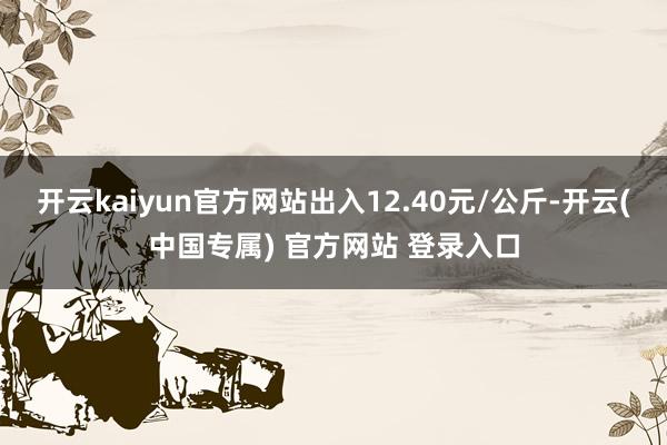 开云kaiyun官方网站出入12.40元/公斤-开云(中国专属) 官方网站 登录入口