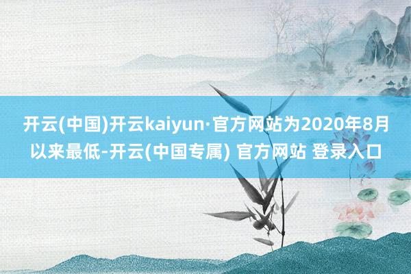 开云(中国)开云kaiyun·官方网站为2020年8月以来最低-开云(中国专属) 官方网站 登录入口