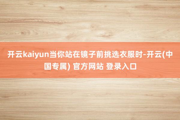 开云kaiyun当你站在镜子前挑选衣服时-开云(中国专属) 官方网站 登录入口