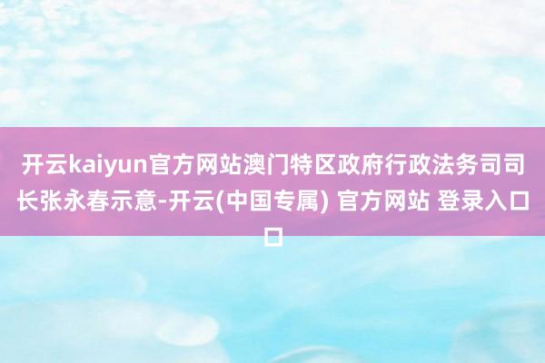 开云kaiyun官方网站澳门特区政府行政法务司司长张永春示意-开云(中国专属) 官方网站 登录入口