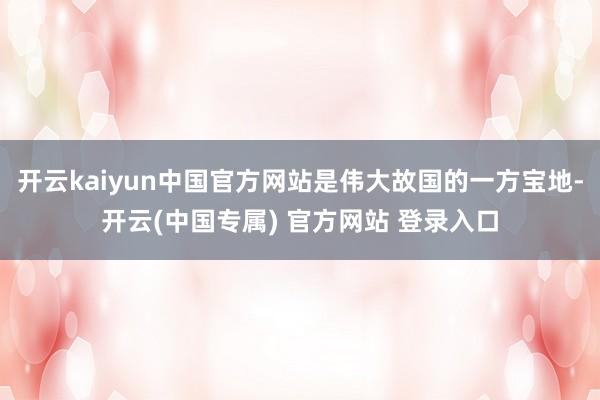 开云kaiyun中国官方网站是伟大故国的一方宝地-开云(中国专属) 官方网站 登录入口