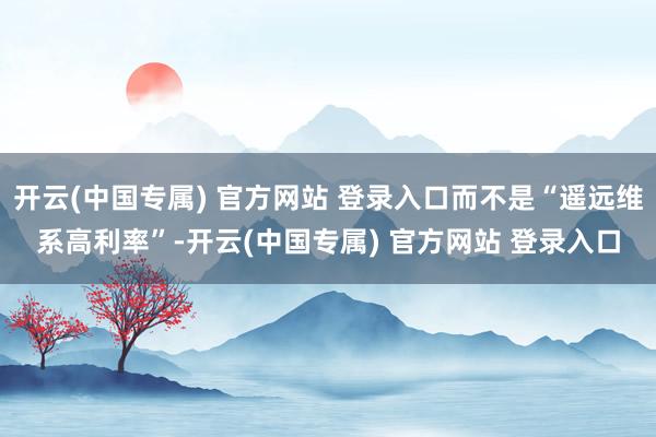 开云(中国专属) 官方网站 登录入口而不是“遥远维系高利率”-开云(中国专属) 官方网站 登录入口