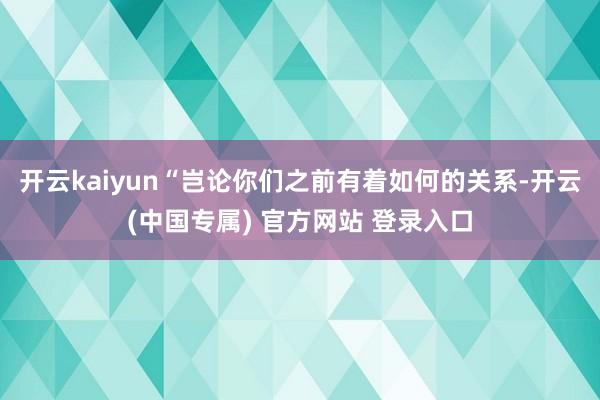 开云kaiyun“岂论你们之前有着如何的关系-开云(中国专属) 官方网站 登录入口