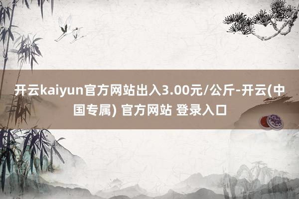 开云kaiyun官方网站出入3.00元/公斤-开云(中国专属) 官方网站 登录入口