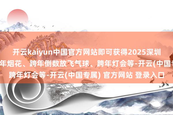 开云kaiyun中国官方网站即可获得2025深圳跨年/元旦手脚攻略、跨年烟花、跨年倒数放飞气球、跨年灯会等-开云(中国专属) 官方网站 登录入口