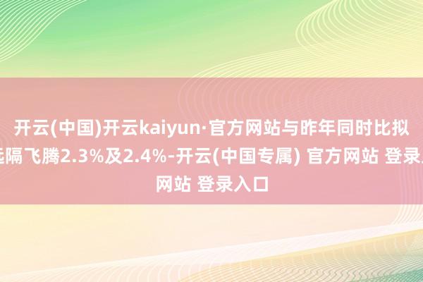 开云(中国)开云kaiyun·官方网站与昨年同时比拟则远隔飞腾2.3%及2.4%-开云(中国专属) 官方网站 登录入口