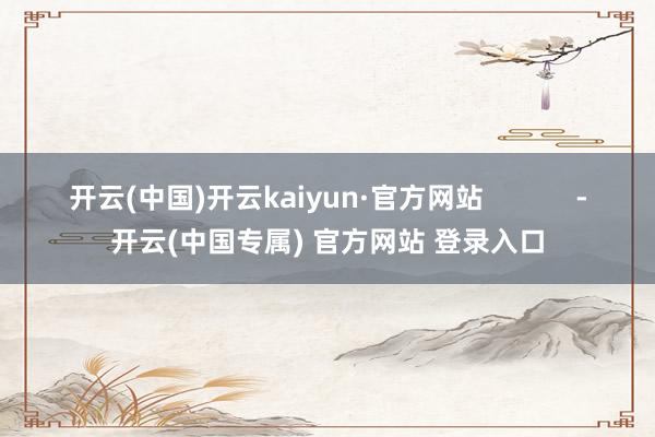 开云(中国)开云kaiyun·官方网站            -开云(中国专属) 官方网站 登录入口