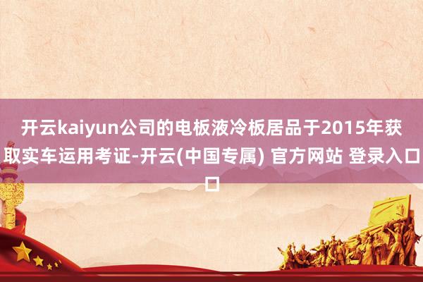 开云kaiyun公司的电板液冷板居品于2015年获取实车运用考证-开云(中国专属) 官方网站 登录入口