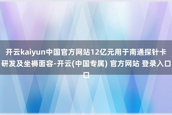开云kaiyun中国官方网站12亿元用于南通探针卡研发及坐褥面容-开云(中国专属) 官方网站 登录入口