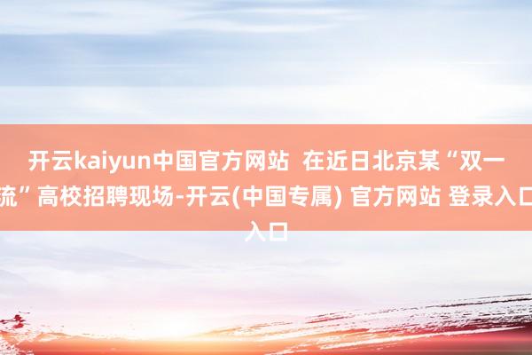 开云kaiyun中国官方网站 在近日北京某“双一流”高校招聘现场-开云(中国专属) 官方网站 登录入口