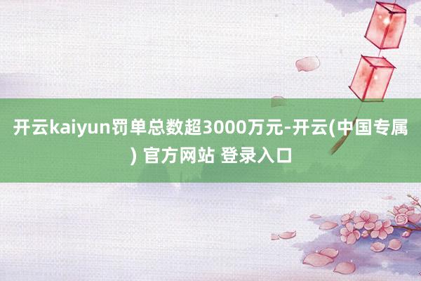 开云kaiyun罚单总数超3000万元-开云(中国专属) 官方网站 登录入口