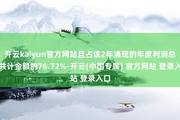 开云kaiyun官方网站且占该2年涌现的年度利润总和共计金额的76.72%-开云(中国专属) 官方网站 登录入口