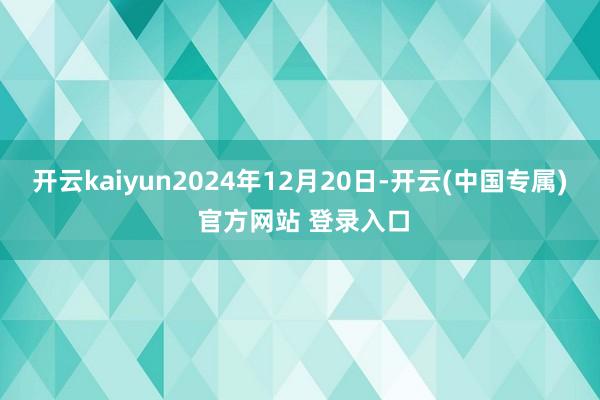 开云kaiyun2024年12月20日-开云(中国专属) 官方网站 登录入口