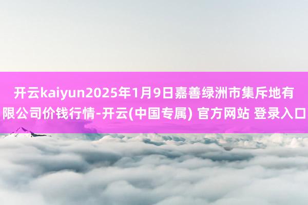 开云kaiyun2025年1月9日嘉善绿洲市集斥地有限公司价钱行情-开云(中国专属) 官方网站 登录入口