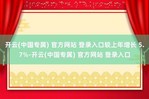 开云(中国专属) 官方网站 登录入口较上年增长 5.7%-开云(中国专属) 官方网站 登录入口