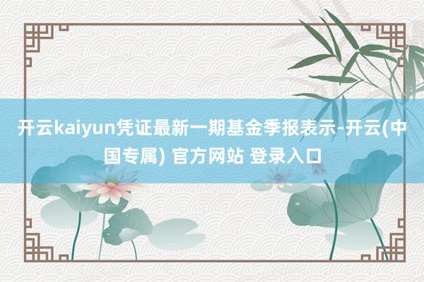 开云kaiyun凭证最新一期基金季报表示-开云(中国专属) 官方网站 登录入口