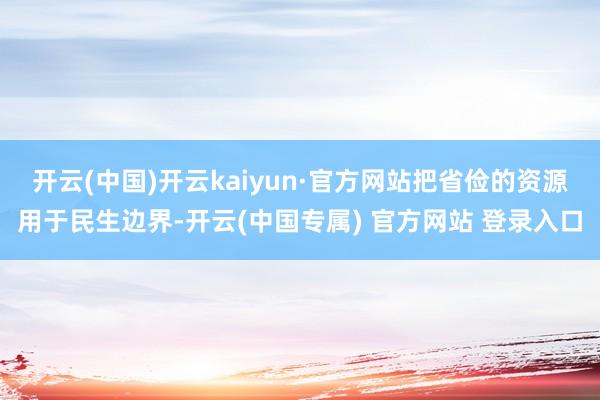 开云(中国)开云kaiyun·官方网站把省俭的资源用于民生边界-开云(中国专属) 官方网站 登录入口