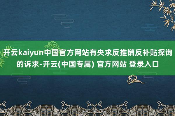 开云kaiyun中国官方网站有央求反推销反补贴探询的诉求-开云(中国专属) 官方网站 登录入口