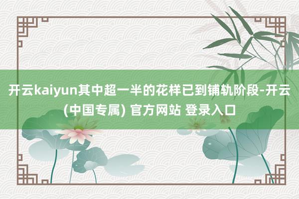 开云kaiyun其中超一半的花样已到铺轨阶段-开云(中国专属) 官方网站 登录入口