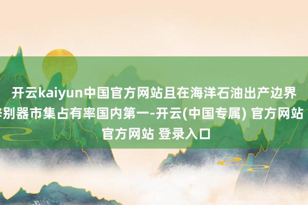 开云kaiyun中国官方网站且在海洋石油出产边界油气水辞别器市集占有率国内第一-开云(中国专属) 官方网站 登录入口