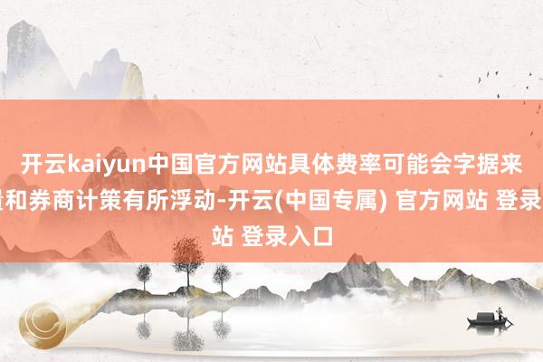 开云kaiyun中国官方网站具体费率可能会字据来回量和券商计策有所浮动-开云(中国专属) 官方网站 登录入口