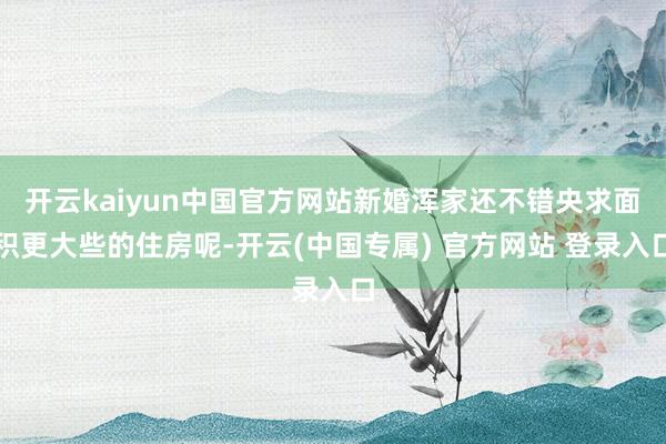 开云kaiyun中国官方网站新婚浑家还不错央求面积更大些的住房呢-开云(中国专属) 官方网站 登录入口