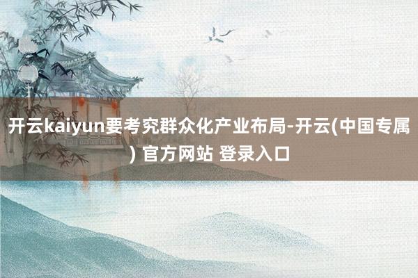 开云kaiyun要考究群众化产业布局-开云(中国专属) 官方网站 登录入口