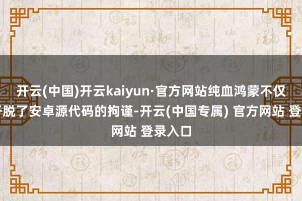 开云(中国)开云kaiyun·官方网站纯血鸿蒙不仅得胜开脱了安卓源代码的拘谨-开云(中国专属) 官方网站 登录入口