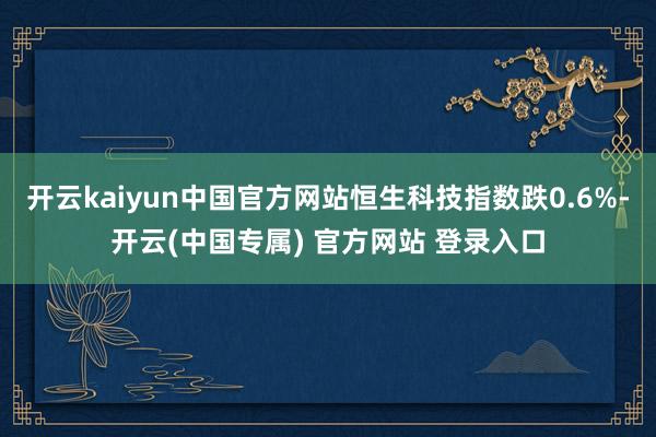 开云kaiyun中国官方网站恒生科技指数跌0.6%-开云(中国专属) 官方网站 登录入口